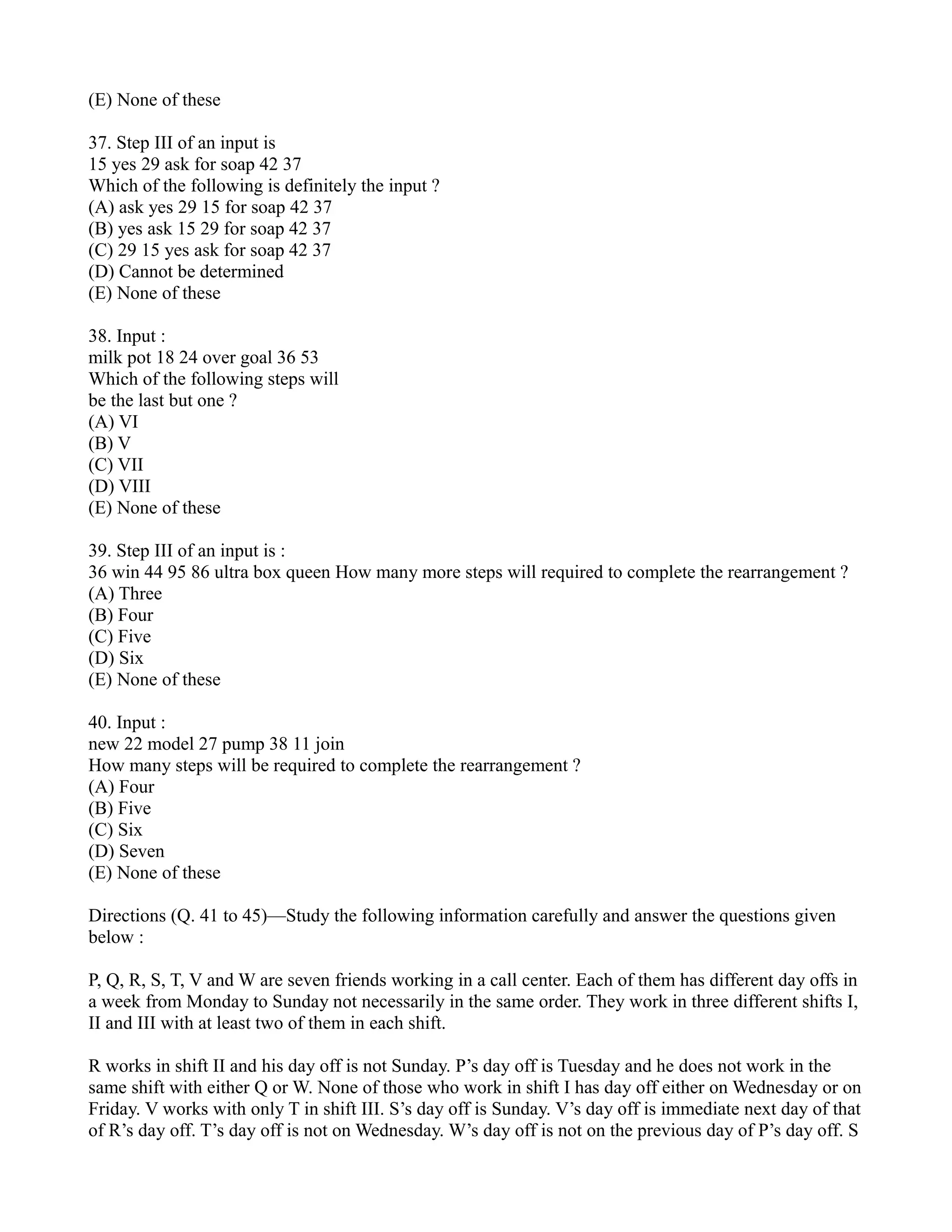 (E) None of these
37. Step III of an input is
15 yes 29 ask for soap 42 37
Which of the following is definitely the input ?
(A) ask yes 29 15 for soap 42 37
(B) yes ask 15 29 for soap 42 37
(C) 29 15 yes ask for soap 42 37
(D) Cannot be determined
(E) None of these
38. Input :
milk pot 18 24 over goal 36 53
Which of the following steps will
be the last but one ?
(A) VI
(B) V
(C) VII
(D) VIII
(E) None of these
39. Step III of an input is :
36 win 44 95 86 ultra box queen How many more steps will required to complete the rearrangement ?
(A) Three
(B) Four
(C) Five
(D) Six
(E) None of these
40. Input :
new 22 model 27 pump 38 11 join
How many steps will be required to complete the rearrangement ?
(A) Four
(B) Five
(C) Six
(D) Seven
(E) None of these
Directions (Q. 41 to 45)—Study the following information carefully and answer the questions given
below :
P, Q, R, S, T, V and W are seven friends working in a call center. Each of them has different day offs in
a week from Monday to Sunday not necessarily in the same order. They work in three different shifts I,
II and III with at least two of them in each shift.
R works in shift II and his day off is not Sunday. P’s day off is Tuesday and he does not work in the
same shift with either Q or W. None of those who work in shift I has day off either on Wednesday or on
Friday. V works with only T in shift III. S’s day off is Sunday. V’s day off is immediate next day of that
of R’s day off. T’s day off is not on Wednesday. W’s day off is not on the previous day of P’s day off. S
 