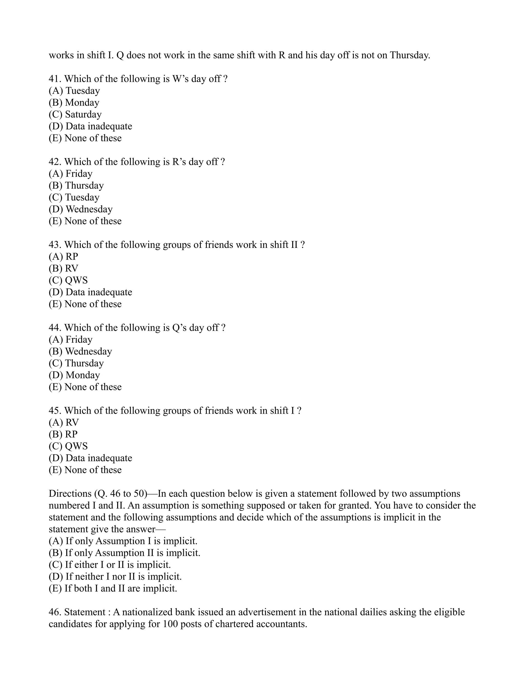 works in shift I. Q does not work in the same shift with R and his day off is not on Thursday.
41. Which of the following is W’s day off ?
(A) Tuesday
(B) Monday
(C) Saturday
(D) Data inadequate
(E) None of these
42. Which of the following is R’s day off ?
(A) Friday
(B) Thursday
(C) Tuesday
(D) Wednesday
(E) None of these
43. Which of the following groups of friends work in shift II ?
(A) RP
(B) RV
(C) QWS
(D) Data inadequate
(E) None of these
44. Which of the following is Q’s day off ?
(A) Friday
(B) Wednesday
(C) Thursday
(D) Monday
(E) None of these
45. Which of the following groups of friends work in shift I ?
(A) RV
(B) RP
(C) QWS
(D) Data inadequate
(E) None of these
Directions (Q. 46 to 50)—In each question below is given a statement followed by two assumptions
numbered I and II. An assumption is something supposed or taken for granted. You have to consider the
statement and the following assumptions and decide which of the assumptions is implicit in the
statement give the answer—
(A) If only Assumption I is implicit.
(B) If only Assumption II is implicit.
(C) If either I or II is implicit.
(D) If neither I nor II is implicit.
(E) If both I and II are implicit.
46. Statement : A nationalized bank issued an advertisement in the national dailies asking the eligible
candidates for applying for 100 posts of chartered accountants.
 