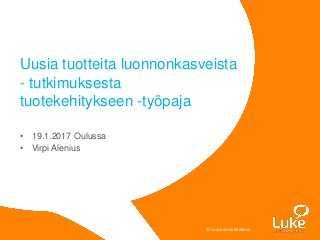 © Luonnonvarakeskus© Luonnonvarakeskus
• 19.1.2017 Oulussa
• Virpi Alenius
Uusia tuotteita luonnonkasveista
- tutkimuksesta
tuotekehitykseen -työpaja
 