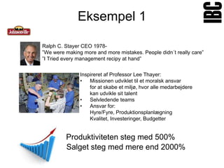 Eksempel 1

Ralph C. Stayer CEO 1978-
”We were making more and more mistakes. People didn´t really care”
”I Tried every management recipy at hand”


               Inspireret af Professor Lee Thayer:
               •   Missionen udviklet til et moralsk ansvar
                   for at skabe et miljø, hvor alle medarbejdere
                   kan udvikle sit talent
               •   Selvledende teams
               •   Ansvar for:
                   Hyre/Fyre, Produktionsplanlægning
                   Kvalitet, Investeringer, Budgetter


         Produktiviteten steg med 500%
         Salget steg med mere end 2000%
 