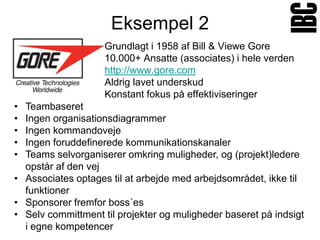 Eksempel 2
                    Grundlagt i 1958 af Bill & Viewe Gore
                    10.000+ Ansatte (associates) i hele verden
                    http://www.gore.com
                    Aldrig lavet underskud
                    Konstant fokus på effektiviseringer
• Teambaseret
• Ingen organisationsdiagrammer
• Ingen kommandoveje
• Ingen foruddefinerede kommunikationskanaler
• Teams selvorganiserer omkring muligheder, og (projekt)ledere
  opstår af den vej
• Associates optages til at arbejde med arbejdsområdet, ikke til
  funktioner
• Sponsorer fremfor boss´es
• Selv committment til projekter og muligheder baseret på indsigt
  i egne kompetencer
 