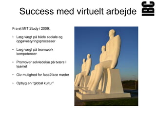 Success med virtuelt arbejde
Fra et MIT Study i 2009:

• Læg vægt på både sociale og
  opgavestyringsprocesser

• Læg vægt på teamwork
  kompetencer

• Promover selvledelse på tværs I
  teamet

• Giv mulighed for face2face møder

• Opbyg en “global kultur”
 