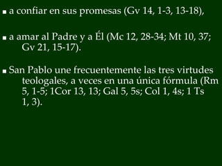 ■ a confiar en sus promesas (Gv 14, 1-3, 13-18),
■ a amar al Padre y a Él (Mc 12, 28-34; Mt 10, 37;
Gv 21, 15-17).
■ San Pablo une frecuentemente las tres virtudes
teologales, a veces en una única fórmula (Rm
5, 1-5; 1Cor 13, 13; Gal 5, 5s; Col 1, 4s; 1 Ts
1, 3).
 