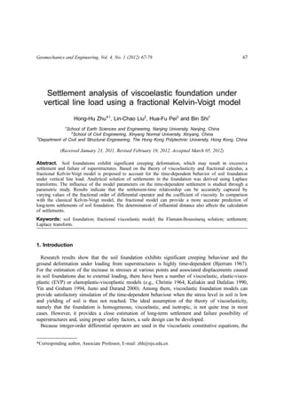 Geomechanics and Engineering, Vol. 4, No. 1 (2012) 67-78 67
Settlement analysis of viscoelastic foundation under
vertical line load using a fractional Kelvin-Voigt model
Hong-Hu Zhu*1
, Lin-Chao Liu2
, Hua-Fu Pei3
and Bin Shi1
1
School of Earth Sciences and Engineering, Nanjing University, Nanjing, China
2
School of Civil Engineering, Xinyang Normal University, Xinyang, China
3
Department of Civil and Structural Engineering, The Hong Kong Polytechnic University, Hong Kong, China
(Received January 23, 2011, Revised February 19, 2012, Accepted March 05, 2012)
Abstract. Soil foundations exhibit significant creeping deformation, which may result in excessive
settlement and failure of superstructures. Based on the theory of viscoelasticity and fractional calculus, a
fractional Kelvin-Voigt model is proposed to account for the time-dependent behavior of soil foundation
under vertical line load. Analytical solution of settlements in the foundation was derived using Laplace
transforms. The influence of the model parameters on the time-dependent settlement is studied through a
parametric study. Results indicate that the settlement-time relationship can be accurately captured by
varying values of the fractional order of differential operator and the coefficient of viscosity. In comparison
with the classical Kelvin-Voigt model, the fractional model can provide a more accurate prediction of
long-term settlements of soil foundation. The determination of influential distance also affects the calculation
of settlements.
Keywords: soil foundation; fractional viscoelastic model; the Flamant-Boussinesq solution; settlement;
Laplace transform.
1. Introduction
Research results show that the soil foundation exhibits significant creeping behaviour and the
ground deformation under loading from superstructures is highly time-dependent (Bjerrum 1967).
For the estimation of the increase in stresses at various points and associated displacements caused
in soil foundations due to external loading, there have been a number of viscoelastic, elastic-visco-
plastic (EVP) or elastoplastic-viscoplastic models (e.g., Christie 1964, Kaliakin and Dafalias 1990,
Yin and Graham 1994, Justo and Durand 2000). Among them, viscoelastic foundation models can
provide satisfactory simulation of the time-dependent behaviour when the stress level in soil is low
and yielding of soil is thus not reached. The ideal assumption of the theory of viscoelasticity,
namely that the foundation is homogeneous, viscoelastic, and isotropic, is not quite true in most
cases. However, it provides a close estimation of long-term settlement and failure possibility of
superstructures and, using proper safety factors, a safe design can be developed.
Because integer-order differential operators are used in the viscoelastic constitutive equations, the
*Corresponding author, Associate Professor, E-mail: zhh@nju.edu.cn
Technical Note
 