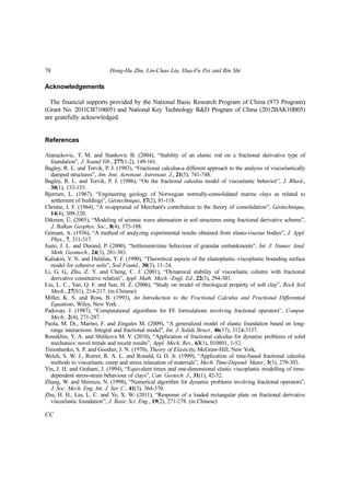 78 Hong-Hu Zhu, Lin-Chao Liu, Hua-Fu Pei and Bin Shi
Acknowledgements
The financial supports provided by the National Basic Research Program of China (973 Program)
(Grant No. 2011CB710605) and National Key Technology R&D Program of China (2012BAK10B05)
are gratefully acknowledged.
References
Atanackovic, T. M. and Stankovic B. (2004), “Stability of an elastic rod on a fractional derivative type of
foundation”, J. Sound Vib., 277(1-2), 149-161.
Bagley, R. L. and Torvik, P. J. (1983), “Fractional calculus-a different approach to the analysis of viscoelastically
damped structures”, Am. Inst. Aeronaut. Astronaut. J., 21(5), 741-748.
Bagley, R. L. and Torvik, P. J. (1986), “On the fractional calculus model of viscoelastic behavior”, J. Rheol.,
30(1), 133-155.
Bjerrum, L. (1967), “Engineering geology of Norwegian normally-consolidated marine clays as related to
settlement of buildings”, Géotechnique, 17(2), 81-118.
Christie, I. F. (1964), “A re-appraisal of Merchant's contribution to the theory of consolidation”, Géotechnique,
14(4), 309-320.
Dikmen, Ü. (2005), “Modeling of seismic wave attenuation in soil structures using fractional derivative scheme”,
J. Balkan Geophys. Soc., 8(4), 175-188.
Gemant, A. (1936), “A method of analyzing experimental results obtained from elasto-viscous bodies”, J. Appl.
Phys., 7, 311-317.
Justo, J. L. and Durand, P. (2000), “Settlement-time behaviour of granular embankments”, Int. J. Numer. Anal.
Meth. Geomech., 24(3), 281-303.
Kaliakin, V. N. and Dafalias, Y. F. (1990), “Theoretical aspects of the elastoplastic–viscoplastic bounding surface
model for cohesive soils”, Soil Found., 30(3), 11–24.
Li, G. G., Zhu, Z. Y. and Cheng, C. J. (2001), “Dynamical stability of viscoelastic column with fractional
derivative constitutive relation”, Appl. Math. Mech. -Engl. Ed., 22(3), 294-303.
Liu, L. C., Yan, Q. F. and Sun, H. Z. (2006), “Study on model of rheological property of soft clay”, Rock Soil
Mech., 27(S1), 214-217. (in Chinese)
Miller, K. S. and Ross, B. (1993), An Introduction to the Fractional Calculus and Fractional Differential
Equations, Wiley, New York .
Padovan, J. (1987), “Computational algorithms for FE formulations involving fractional operators”, Comput.
Mech., 2(4), 271-287.
Paola, M. Di., Marino, F. and Zingales M. (2009), “A generalized model of elastic foundation based on long-
range interactions: Integral and fractional model”, Int. J. Solids Struct., 46(17), 3124-3137.
Rossikhin, Y. A. and Shitikova M. V. (2010), “Application of fractional calculus for dynamic problems of solid
mechanics: novel trends and recent results”, Appl. Mech. Rev., 63(1), 010801, 1-52.
Timoshenko, S. P. and Goodier, J. N. (1970), Theory of Elasticity, McGraw-Hill, New York.
Welch, S. W. J., Rorrer, R. A. L. and Ronald, G. D. Jr. (1999), “Application of time-based fractional calculus
methods to viscoelastic creep and stress relaxation of materials”, Mech. Time-Depend. Mater., 3(3), 279-303.
Yin, J. H. and Graham, J. (1994), “Equivalent times and one-dimensional elastic viscoplastic modelling of time-
dependent stress-strain behaviour of clays”, Can. Geotech. J., 31(1), 42-52.
Zhang, W. and Shimizu, N. (1998), “Numerical algorithm for dynamic problems involving fractional operators”,
J. Soc. Mech. Eng. Int. J. Ser. C., 41(3), 364-370.
Zhu, H. H., Liu, L. C. and Ye, X. W. (2011), “Response of a loaded rectangular plate on fractional derivative
viscoelastic foundation”, J. Basic Sci. Eng., 19(2), 271-278. (in Chinese)
CC
 