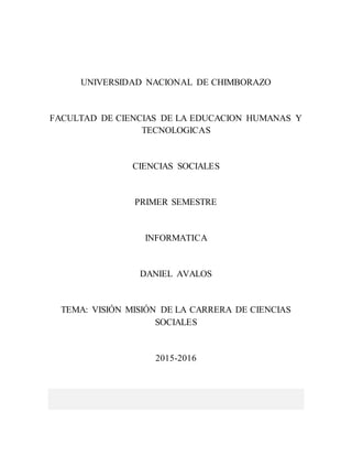 UNIVERSIDAD NACIONAL DE CHIMBORAZO
FACULTAD DE CIENCIAS DE LA EDUCACION HUMANAS Y
TECNOLOGICAS
CIENCIAS SOCIALES
PRIMER SEMESTRE
INFORMATICA
DANIEL AVALOS
TEMA: VISIÓN MISIÓN DE LA CARRERA DE CIENCIAS
SOCIALES
2015-2016
 