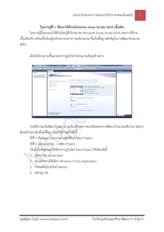 [เอกสารประกอบการสอนรายวิชาภาษาคอมพิวเตอร์] 1
ครูณัฐพล บัวอุไร [www.nattapon.com] โรงเรียนเตรียมอุดมศึกษาพัฒนาการ ลาลูกกา
ใบความรู้ที่ 1 เรื่องการใช้งานโปรแกรม Visual Studio 2010 เบื้องต้น
ใบความรู้นี้จะแนะนาให้นักเรียนรู้จักโปรแกรม Microsoft Visual Studio 2010 และการใช้งาน
เบื้องต้นครับ พร้อมทั้งเรียนรู้องค์ประกอบต่างๆ ของโปรแกรม ซึ่งเป็นพื้นฐานสาคัญในการพัฒนาโปรแกรม
ต่อไป
เมื่อเปิดโปรแกรมขึ้นมาจะปรากฏหน้าต่างโปรแกรมดังรูปด้านล่าง
ก่อนที่เราจะเริ่มพัฒนาโปรแกรม จะต้องเข้าสู่สภาพแวดล้อมของการพัฒนาโปรแกรมเสียก่อน โดยเรา
ต้องสร้างโปรเจ็กต์ใหม่ขึ้นมา โดยมีวิธีการสร้างดังนี้
วิธีที่ 1 ที่มุมมอง Start Page คลิกที่ลิงค์ New Project…
วิธีที่ 2 เลือกเมนู File -> New Project…
จากนั้นในขั้นตอนต่อไปจะปรากฏวินโดว์ New Project ให้เลือกดังนี้
1. เลือกภาษา Visual Basic
2. ช่องตรงกลางให้เลือก Windows Forms Application
3. กาหนดชื่อโปรเจ็กต์ (Name)
4. คลิกปุ่ม OK
 