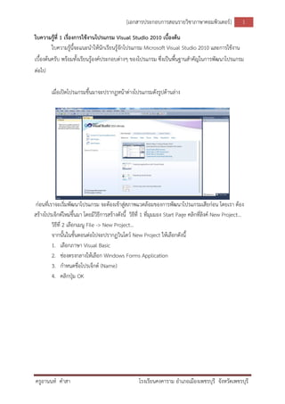 [เอกสารประกอบการสอนรายวิชาภาษาคอมพิวเตอร์]
ครูอานนท์ คาสา โรงเรียนคงคาราม อาเภอเมืองเพชรบุรี จังหวัดเพชรบุรี
1
ใบความรู้ที่ 1 เรื่องการใช้งานโปรแกรม Visual Studio 2010 เบื้องต้น
ใบความรู้นี้จะแนะนาให้นักเรียนรู้จักโปรแกรม Microsoft Visual Studio 2010 และการใช้งาน
เบื้องต้นครับ พร้อมทั้งเรียนรู้องค์ประกอบต่างๆ ของโปรแกรม ซึ่งเป็นพื้นฐานสาคัญในการพัฒนาโปรแกรม
ต่อไป
เมื่อเปิดโปรแกรมขึ้นมาจะปรากฏหน้าต่างโปรแกรมดังรูปด้านล่าง
ก่อนที่เราจะเริ่มพัฒนาโปรแกรม จะต้องเข้าสู่สภาพแวดล้อมของการพัฒนาโปรแกรมเสียก่อน โดยเรา ต้อง
สร้างโปรเจ็กต์ใหม่ขึ้นมา โดยมีวิธีการสร้างดังนี้ วิธีที่ 1 ที่มุมมอง Start Page คลิกที่ลิงค์ New Project…
วิธีที่ 2 เลือกเมนู File -> New Project…
จากนั้นในขั้นตอนต่อไปจะปรากฏวินโดว์ New Project ให้เลือกดังนี้
1. เลือกภาษา Visual Basic
2. ช่องตรงกลางให้เลือก Windows Forms Application
3. กาหนดชื่อโปรเจ็กต์ (Name)
4. คลิกปุ่ม OK
 