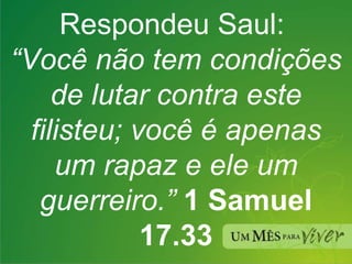 Respondeu Saul:  “ Você não tem condições de lutar contra este filisteu; você é apenas um rapaz e ele um guerreiro.”  1 Samuel 17.33 