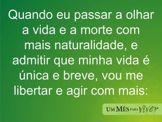 Quando eu passar a olhar a vida e a morte com mais naturalidade, e admitir que minha vida é única e breve, vou me libertar e agir com mais: 
