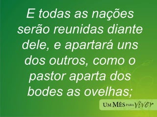 E todas as nações serão reunidas diante dele, e apartará uns dos outros, como o pastor aparta dos bodes as ovelhas; 