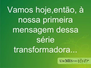 Vamos hoje,então, à nossa primeira mensagem dessa série transformadora... 