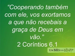 “ Cooperando também com ele, vos exortamos a que não recebais a graça de Deus em vão.”  2 Coríntios 6.1 