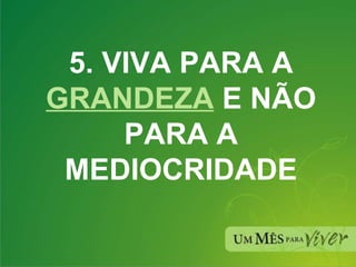 5. VIVA PARA A  GRANDEZA  E NÃO PARA A MEDIOCRIDADE 