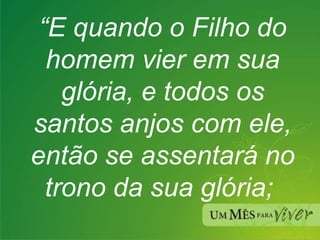 “ E quando o Filho do homem vier em sua glória, e todos os santos anjos com ele, então se assentará no trono da sua glória;  
