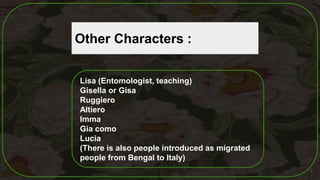 12
Other Characters :
Lisa (Entomologist, teaching)
Gisella or Gisa
Ruggiero
Altiero
Imma
Gia como
Lucia
(There is also people introduced as migrated
people from Bengal to Italy)
 