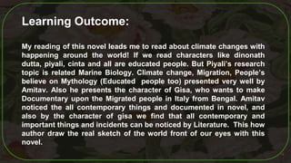 14
Learning Outcome:
My reading of this novel leads me to read about climate changes with
happening around the world! If we read characters like dinonath
dutta, piyali, cinta and all are educated people. But Piyali’s research
topic is related Marine Biology. Climate change, Migration, People’s
believe on Mythology (Educated people too) presented very well by
Amitav. Also he presents the character of Gisa, who wants to make
Documentary upon the Migrated people in Italy from Bengal. Amitav
noticed the all contemporary things and documented in novel, and
also by the character of gisa we find that all contemporary and
important things and incidents can be noticed by Literature. This how
author draw the real sketch of the world front of our eyes with this
novel.
 