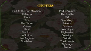 CHAPTERS
Part 1: The Gun Merchant
Calcutta
Cinta
Tipu
The Shrine
Visions
Rani
Brooklyn
Wildfires
Los Angeles
Gun Island
Part 2: Venice
The Ghetto
Rafi
Strandings
Friends
Dreams
Warnings
Highwater
Crossings
Winds
The Lucania
Sightings
Storm 18
 