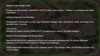19
Sequel of The Hungry Tide
Protagonist and narrator- DINANATH DUTTA (Dinu, Dino, Deen)- a dealer in rare books and Asian
antiquities.
Going to Calcutta from Brooklyn
Protagonist’s introduction to the word ‘Bonduki Sadagar (Gun Merchant)’ while returning to his
domicile land- Calcutta.
CALCUTTA
Meeting his distant relative KANAI DUTT, introduced to a story of ‘Bonduki Sadagar’
Myth of ‘Chand Sadagar and Manasa Devi’
Meeting NILIMA BOSE suggested by Kanai and collected data about the The Shrine (Dhaam).
Introduces to ‘PIYA’LI ROY, teacher in Oregon and cetologist .
FOKIR (died while helping Piya in her research work in The Hungry Tide), his MOYNA and their son
TUTUL (Tipu)
 