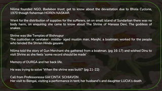 20
Nilima founded NGO, Badabon trust; get to know about the devastation due to Bhola Cyclone,
1970 though fisherman HOREN NASKAR.
Went for the distribution of supplies for the sufferers, on on small island of Sundarban there was no
body harm, on enquiring she came to know about The Shrine of Manasa Devi, The goddess of
snakes.
Shrine was like Temples of Bishnupur
The custodian or caretaker- middle- aged muslim man, Manjhi, a boatman; worked for the people
who tended the Shrien Hindu gayans
Nilima told the story of Gun Merchant she gathered from a boatman. (pg 16-17) and wished Dinu to
visit Shrine as she feels ‘some record should be made’
Memory of DURGA and her back life.
He was trying to solve ‘When the shrine was built?’ (pg 21-22)
Call from Professoressa GIA‘CINTA’ SCHIAVON
Her visit to Bengal, visiting a performance in tent; her husband’s and daughter LUCIA’s death
 