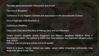 23
Tipu asks about possession- Possession and Greed
Tipu was in Bangalore
Conference in Los Angeles ‘Climate and Apocalypse in the Seventeenth Century’
Dino in flight (pg 115); Reached LA.
Conference; Wildfires;
Talks with Cinta about the story of Manasa Devi and Gun Merchant.
Cinta’s cousin’s daughter (Uncle Ruggiero's son Altiero’s daughter) GISSELA (Gisa) a
documentary maker. Her partner is IMMA they have adopted two orphaned refugees and a
dog LEOLO.
Children was not going to school due to air quality.
Went to a beach; Yellow- bellied sea snake- venom lethal (migrating northwards). Dog
dead; asks about it with Piya.
 