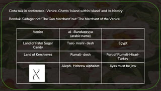 24
Cinta talk in conference- Venice, Ghetto ‘Island within Island’ and its history.
Bonduki Sadagar not ‘The Gun Merchant’ but ‘The Merchant of the Venice’
Venice al- Bunduqeyya
(arabic name)
Land of Palm Sugar
Candy
Taal- misrir- desh Egypt
Land of Kerchieves Rumali- desh Fort of Rumeli-Hisari-
Turkey
Aleph- Hebrew alphabet Ilyas must be jew
 