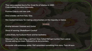 25
They were expelled due to fire; Great fire of Istanbul in 1660.
Cinta outlines the story historically.
Promise Cinta to visit new york.
Dino is broke; call from Italy, Gisa.
She needed translator for making a documentary on the migrants, in Venice.
VENICE
Kinship between Varanasi and Venice
Shout of warning ‘Shabdhaan! Careful!’
Lubna Khala, her husband Munir and her backstory.
Returned to flat, met Cinta, a call from Gisa; Called Rafi (got number from Lubna)
He was selling ice cream. Refused to do documentary.
Encounter with poisonous spider. Rafi remembers something from story. Took 44 euro
 