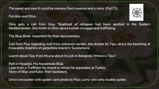26
The panel and saw it could be manasa Devi creature and a story. (Pg171)
Forcibly sent Dino.
Dino gets a call from Gisa. ‘Boatload of refugees had been spotted in the Eastern
Mediterranean. She briefs to Dino about human smuggle and trafficking.
The Blue Boat- Important for their documentary.
Call from Piya regarding mail from unknown sender, she doubts its Tipu, about the beaching of
Irrawaddy dolphins at garjantola Island in Sundarbans.
Learnt about Tipu from Moyna about his job in Banglore. Where is Tipu?
Rafi in Hospital. His housemate Bilal.
Loan from a Trafficker for friend to whom he separated at Turkey.
Story of Bilal and Kabir, their backstory.
Dino’s encounter with spider; sent photo to Piya; Larry- one who studies spider.
 