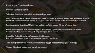 27
Fozlul Hoque Chowdhury/ Palash.
Queerini Stampalio Library
Talked to Gisa about Lubna hiring a boat to Blue boat.
Cinta and Dino talks about possession; went to roam in Venice tracing the footsteps of Gun
Merchant. History of Venice, period of Plague, Santa maria della Salute- madonna of good health.
No plague around region of Madonna= no harm in flood around Shrine of Mansa devi.
Punta della Dogana canal; uncle Ruggiero; warning for high water; encounter of shipworm.
Venice is built on wooden pilings; bridge collapse- Bilal saved.
Ospedale Civile- Hospital, rafi was admitted in same.
Rafi tells their whole story, how they were illegally transferred.
Tipu- Ethiopian women- Forsihta (decides to go Egypt, needed money) [ch. Crossings]
Tipu on Blue boat, picture torn out of newspaper.
 