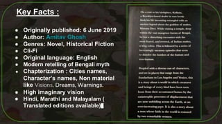 3
Key Facts :
● Originally published: 6 June 2019
● Author: Amitav Ghosh
● Genres: Novel, Historical Fiction
● Cli-Fi
● Original language: English
● Modern retelling of Bengali myth
● Chapterization : Cities names,
Character’s names, Non material
like Visions, Dreams, Warnings.
● High imaginary vision
● Hindi, Marathi and Malayalam (
Translated editions available)
 