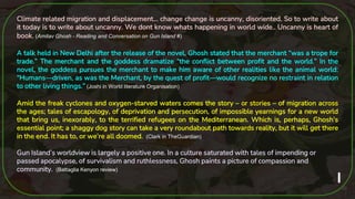 30
Climate related migration and displacement… change change is uncanny, disoriented. So to write about
it today is to write about uncanny. We dont know whats happening in world wide.. Uncanny is heart of
book. (Amitav Ghosh - Reading and Conversation on Gun Island #)
A talk held in New Delhi after the release of the novel, Ghosh stated that the merchant “was a trope for
trade.” The merchant and the goddess dramatize “the conflict between profit and the world.” In the
novel, the goddess pursues the merchant to make him aware of other realities like the animal world:
“Humans—driven, as was the Merchant, by the quest of profit—would recognize no restraint in relation
to other living things.” (Joshi in World literature Organisation)
Amid the freak cyclones and oxygen-starved waters comes the story – or stories – of migration across
the ages; tales of escapology, of deprivation and persecution, of impossible yearnings for a new world
that bring us, inexorably, to the terrified refugees on the Mediterranean. Which is, perhaps, Ghosh’s
essential point; a shaggy dog story can take a very roundabout path towards reality, but it will get there
in the end. It has to, or we’re all doomed. (Clark in TheGuardian)
Gun Island’s worldview is largely a positive one. In a culture saturated with tales of impending or
passed apocalypse, of survivalism and ruthlessness, Ghosh paints a picture of compassion and
community. (Battaglia Kenyon review)
 