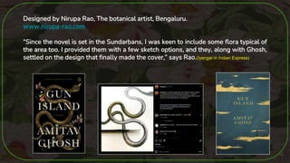 32
Designed by Nirupa Rao, The botanical artist, Bengaluru.
www.nirupa-rao.com
“Since the novel is set in the Sundarbans, I was keen to include some flora typical of
the area too. I provided them with a few sketch options, and they, along with Ghosh,
settled on the design that finally made the cover,” says Rao.(Iyengar in Indian Express)
 