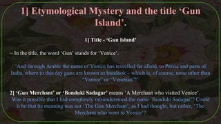1] Title - ‘Gun Island’
~ In the title, the word ‘Gun’ stands for ‘Venice’.
‘And through Arabic the name of Venice has travelled far afield, to Persia and parts of
India, where to this day guns are known as bundook – which is, of course, none other than
“Venice” or “Venetian”!’
2] ‘Gun Merchant’ or ‘Bonduki Sadagar’ means ‘A Merchant who visited Venice’.
Was it possible that I had completely misunderstood the name ‘Bonduki Sadagar’? Could
it be that its meaning was not ‘The Gun Merchant’, as I had thought, but rather, ‘The
Merchant who went to Venice’?
35
1] Etymological Mystery and the title ‘Gun
Island’.
 