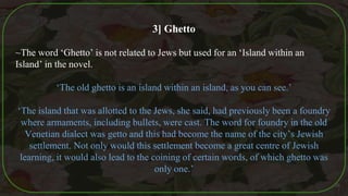 3] Ghetto
~The word ‘Ghetto’ is not related to Jews but used for an ‘Island within an
Island’ in the novel.
‘The old ghetto is an island within an island, as you can see.’
‘The island that was allotted to the Jews, she said, had previously been a foundry
where armaments, including bullets, were cast. The word for foundry in the old
Venetian dialect was getto and this had become the name of the city’s Jewish
settlement. Not only would this settlement become a great centre of Jewish
learning, it would also lead to the coining of certain words, of which ghetto was
only one.’
36
 
