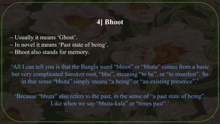 4] Bhoot
~ Usually it means ‘Ghost’.
~ In novel it means ‘Past state of being’.
~ Bhoot also stands for memory.
‘All I can tell you is that the Bangla word “bhoot” or “bhuta” comes from a basic
but very complicated Sanskrit root, “bhu”, meaning “to be”, or “to manifest”. So
in that sense “bhuta” simply means “a being” or “an existing presence”.’
‘Because “bhuta” also refers to the past, in the sense of “a past state of being”.
Like when we say “bhuta-kala” or “times past”.’
37
 