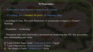 5] Possession -
~ ‘Possession is when someone is taken over by a demon.’
~ ‘It’s nothing. Just a metaphor for greed. An imaginary thing.’
~ according to cinta, The word ‘Possession’ is not demonic or negative. (Chapter -
Warning)
~ Possession = Awakening
~ The person who claim that he/she is possessed are awakening new life, new personality,
new understanding and vision.
6] ‘Land of Palm Sugar Candy’ (Taal-misrir-desh) = Egypt
7] ‘Land of Kerchieves’ (Rumaali-desh) = Turkey
8] ‘The Island of Chains’ (Shikol-dwip) = Sicily 38
 