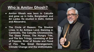 4
● Amitav Ghosh was born in Calcutta
and grew up in India, Bangladesh and
Sri Lanka. He studied in Delhi, Oxford
and Alexandria.
● The Circle of Reason, The Shadow
Lines, In An Antique Land, Dancing in
Cambodia, The Calcutta Chromosome,
The Glass Palace, The Hungry Tide,
and The Ibis Trilogy, consisting of Sea
of Poppies, River of Smoke and Flood
of Fire. The Great Derangement;
Climate Change and the Unthinkable.
Who is Amitav Ghosh?
 