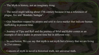 ~ The Myth is history, not an imaginary thing.
~ The novel might talking about 17th century because it has a references of
plague, fire and ‘Bonduki Sadagar’.
~ Gun Merchant trapped by pirates and sold in slave market that indicate human
trafficking in present time.
~ Journey of Tipu and Rafi and the journey of Bilal and Kabir comes as an
example of slave trades in present time but in different way.
~ In conclusion, We can say that myth is not myth but a history that we are living
in 21st century.
~ Concern of myth in novel is historical truth, not universal truth. 40
 