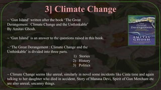 ~ ‘Gun Island’ written after the book ‘The Great
Derangement : Climate Change and the Unthinkable’
By Amitav Ghosh.
~ ‘Gun Island’ is an answer to the questions raised in this book.
~ ‘The Great Derangement : Climate Change and the
Unthinkable’ is divided into three parts.
1) Stories
2) History
3) Politics
~ Climate Change seems like unreal, similarly in novel some incidents like Cinta time and again
talking to her daughter who died in accident, Story of Manasa Devi, Spirit of Gun Merchant etc
are also unreal, uncanny things. 41
3] Climate Change
 