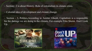 ~ Section - 2 is about History. Role of colonialism in climate crisis.
~ Colonial idea of development and climate change.
~ Section - 3, Politics,According to Amitav Ghosh, Capitalism is a responsible
for the damage we are doing to the climate, For example Film Sherni, Don't Look
Up.
42
 
