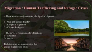 Migration / Human Trafficking and Refugee Crisis
~ There are three major reasons of migration of people.
1 - War and natural disaster.
2 - Religious Migration.
3 - Climate Refugees.
~ The novel is focusing on two locations.
1- Sundarban
2- Venice
Both this sites are sinking sites, that
causes migration so often.
44
 