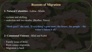 Reasons of Migration
1- Natural Calamities - Lubna - Khala
~ cyclone and shifting.
~ snakebite and two deaths. (Brother, Niece)
‘Shob gasé!’ she said. ‘Everything’s gone now; the house, the people – the
water’s taken it all.’
2- Communal Violence - Bilal and Kabir
~ Family issue of Bilal.
~ Riots causes migration.
~ Migration is hard. 45
 