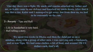 ‘One day there was a fight. My uncle and cousins attacked my father and
me, so Kabir came to our defence and knocked my uncle down. After that it
was like a riot. Kabir and I managed to get away, but from then on, we had
to be constantly on the run.’
3 - Poverty - Tipu and Rafi
~ Life in Sundarban is very hard.
~ Rafi telling a story.
We spent two weeks in Dhaka and then the dalal put us on a
minibus, along with a group of other men. I was carrying only a backpack,
and so was Tipu. We had some clothes, a bit of food, and around 250 US
dollars each, that’s all.
46
 