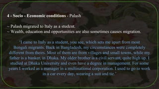 4 - Socio - Economic conditions - Palash
~ Palash migrated to Italy as a student.
~ Wealth, education and opportunities are also sometimes causes migration.
‘I came to Italy as a student, you see, which sets me apart from most
Bengali migrants. Back in Bangladesh, my circumstances were completely
different from theirs. Most of them are from villages and small towns, while my
father is a banker, in Dhaka. My older brother is a civil servant, quite high up. I
studied at Dhaka University and even have a degree in management. For some
years I worked as a manager in a multinational corporation. I used to go to work
in a car every day, wearing a suit and tie.’
47
 