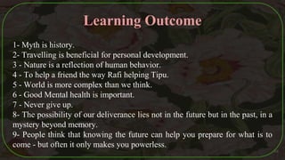Learning Outcome
1- Myth is history.
2- Travelling is beneficial for personal development.
3 - Nature is a reflection of human behavior.
4 - To help a friend the way Rafi helping Tipu.
5 - World is more complex than we think.
6 - Good Mental health is important.
7 - Never give up.
8- The possibility of our deliverance lies not in the future but in the past, in a
mystery beyond memory.
9- People think that knowing the future can help you prepare for what is to
come - but often it only makes you powerless.
48
 
