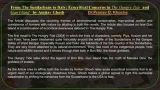 50
From The Sundarbans to Italy: Ecocritical Concerns in The Hungry Tide and
Gun Island by Amitav Ghosh Dr.Pranav D. Khoche
The Article discusses the recurring themes of environmental conservation, man-animal conflict and
coexistence of humans with nature by alluding to both the novels. The Article also focuses on how Gun
Island is a continuation of ecocritical awareness debuted in The Hungry Tide.
The first novel is The Hungry Tide (2004) in which the lives of characters, namely, Piya, Kusum and her
son Fokir, have been intertwined quite intricately around the wildlife of the Sundarbans in the Ganges
deltas of West Bengal. Especially Kusum and Fokir are habitants of the tide country of the Sundarbans.
They are very much attached to its natural environment. They, like most of the indigenous people, hold
nature and wildlife sacred and it shows through their faith in Bon Bibi, the forest goddess.
The Hungry Tide talks about the legend of Bon Bibi, Gun Island has the myth of Manasa Devi, the
goddess of snakes.
As the Article tries to affirm, both the novels by Amitav Ghosh raise acute ecocritical concerns that is an
urgent need of our ecologically disastrous times. Ghosh makes a global appeal to fight this worldwide
catastrophe by shifting his narratives from the Sundarbans to the USA to Italy.
 