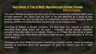 51
Gun Island: A Tale of Myth, Migration and Climate Change
Ashna Francis
This paper attempts to explore how the notion of interconnectedness manifests itself in each
of these elements. Gun Island uses the myth of the Gun Merchant as a nexus to draw
parallels between the Little Ice Age and our present-day scenario where droughts, floods,
cyclones, wildfires and epidemics have become a part of our everyday lives.
According to Palash, a Bengali immigrant, the Blue Boat “has become a symbol of
everything that’s going wrong with the world – inequality, climate change, capitalism,
corruption, the arms trade, the oil industry. There’s a lot of hope that this will be a historic
moment. Maybe now, while there’s still time to make changes, people will wake up and see
what’s going on”
Throughout the novel Ghosh succeeds in maintaining a positive outlook. Instead of projecting
warnings of impending doom and apocalypse he gives the readers hope for a better
tomorrow.
 