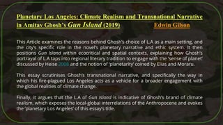52
Planetary Los Angeles: Climate Realism and Transnational Narrative
in Amitav Ghosh’s Gun Island (2019) Edwin Gilson
This Article examines the reasons behind Ghosh’s choice of L.A as a main setting, and
the city’s specific role in the novel’s planetary narrative and ethic system. It then
positions Gun Island within ecocritical and spatial contexts, explaining how Ghosh’s
portrayal of L.A taps into regional literary tradition to engage with the ‘sense of planet’
discussed by Heise 2008 and the notion of ‘planetarity’ coined by Elias and Moraru.
This essay scrutinises Ghosh’s transnational narrative, and specifically the way in
which his fire-plagued Los Angeles acts as a vehicle for a broader engagement with
the global realities of climate change.
Finally, it argues that the L.A of Gun Island is indicative of Ghosh’s brand of climate
realism, which exposes the local-global interrelations of the Anthropocene and evokes
the ‘planetary Los Angeles’ of this essay’s title.
 