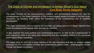 53
The Crisis of Climate and Immigration in Amitav Ghosh’s Gun Island
Trina Bose, Amrita Satapathy
The paper focuses on the socio-economic, political, and climatological reasons for, and the
consequences of, the illegal migrations of the underprivileged people portrayed in the text under
discussion, by situating them within the framework of the contemporary era of capitalist
globalization.
This paper particularly aims to explore the traumatic yet daring account of illegal migrants from
Indian Sundarbans and several other developing countries.
It also explores the socio-political and climatological reasons as well as the consequences of
such migrations while at the same time interpreting how the capitalistic politics of the globalized
world impact illegal migrations.
The paper aims to carry out a close reading of the text discussed and also to analyse related
passages for the investigation of these two contemporary global crises, - anthropogenic climate
change and illegal immigration.
 