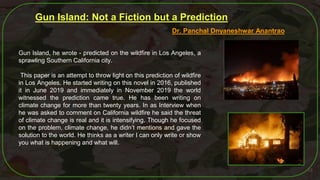 55
Gun Island: Not a Fiction but a Prediction
Dr. Panchal Dnyaneshwar Anantrao
Gun Island, he wrote - predicted on the wildfire in Los Angeles, a
sprawling Southern California city.
This paper is an attempt to throw light on this prediction of wildfire
in Los Angeles. He started writing on this novel in 2016, published
it in June 2019 and immediately in November 2019 the world
witnessed the prediction came true. He has been writing on
climate change for more than twenty years. In as Interview when
he was asked to comment on California wildfire he said the threat
of climate change is real and it is intensifying. Though he focused
on the problem, climate change, he didn’t mentions and gave the
solution to the world. He thinks as a writer I can only write or show
you what is happening and what will.
 